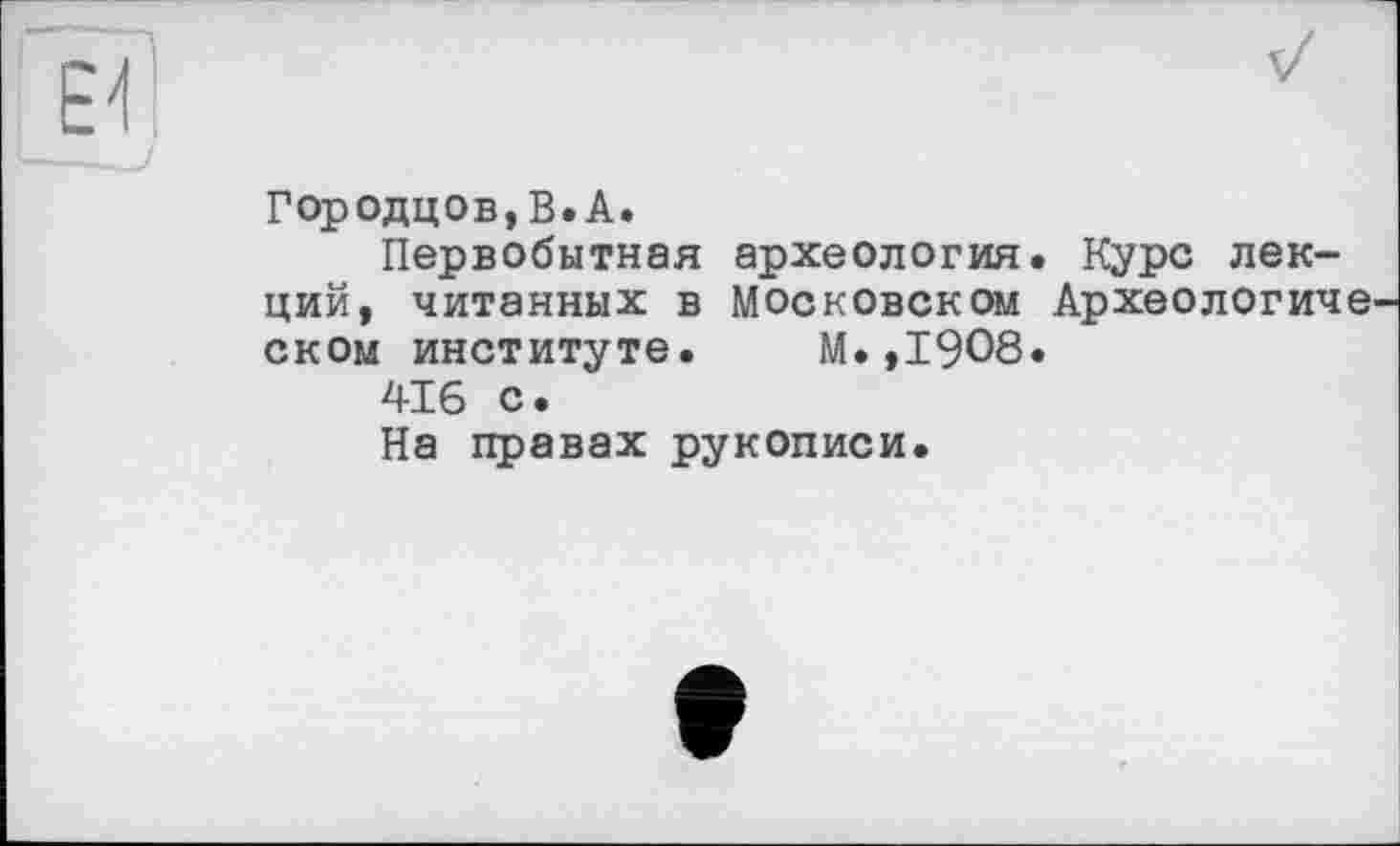 ﻿Городцов, В. А.
Первобытная археология. Курс лекций, читанных в Московском Археологиие ском институте. М.,1908.
416 с.
На правах рукописи.